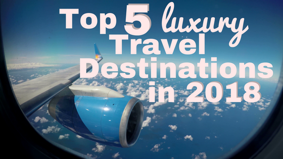 Top 5 Luxury Travel Destinations To Visit in 2018